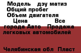  › Модель ­ дэу матиз › Общий пробег ­ 89 000 › Объем двигателя ­ 1 › Цена ­ 200 000 - Все города Авто » Продажа легковых автомобилей   . Челябинская обл.,Пласт г.